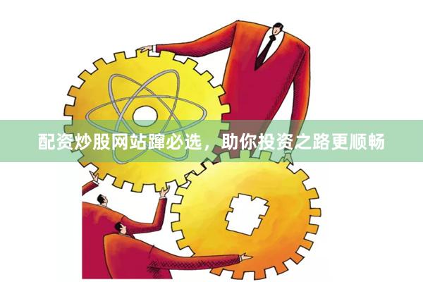 配资炒股网站蹿必选，助你投资之路更顺畅
