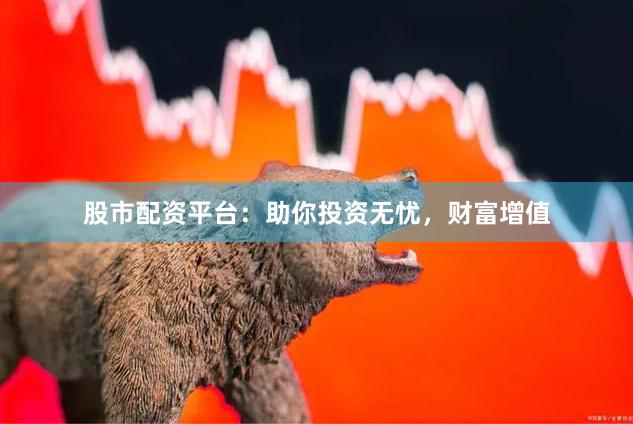 股市配资平台：助你投资无忧，财富增值