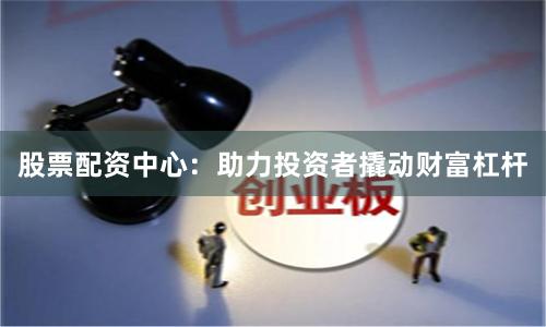 股票配资中心：助力投资者撬动财富杠杆