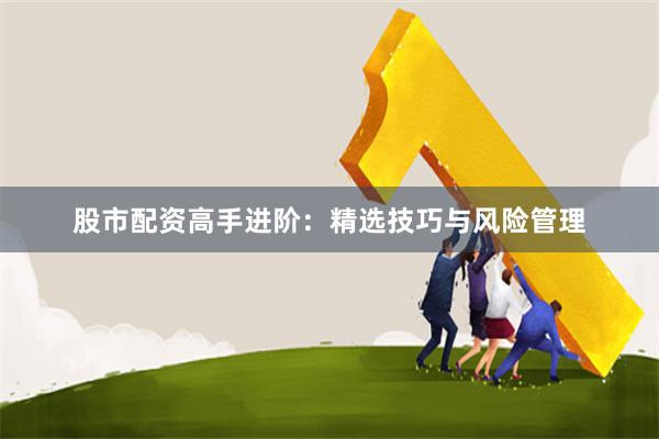 股市配资高手进阶：精选技巧与风险管理