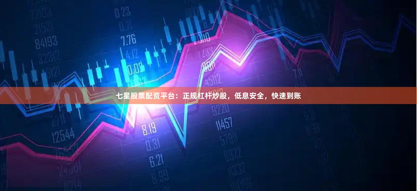 七星股票配资平台：正规杠杆炒股，低息安全，快速到账